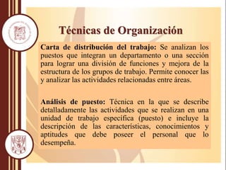 Técnicas de Organización
Carta de distribución del trabajo: Se analizan los
puestos que integran un departamento o una sección
para lograr una división de funciones y mejora de la
estructura de los grupos de trabajo. Permite conocer las
y analizar las actividades relacionadas entre áreas.
Análisis de puesto: Técnica en la que se describe
detalladamente las actividades que se realizan en una
unidad de trabajo específica (puesto) e incluye la
descripción de las características, conocimientos y
aptitudes que debe poseer el personal que lo
desempeña.
 