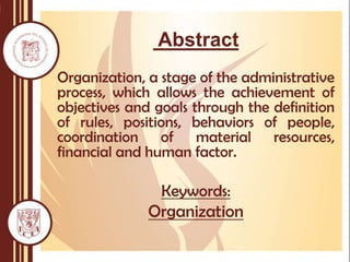 Abstract
Organization, a stage of the administrative
process, which allows the achievement of
objectives and goals through the definition
of rules, positions, behaviors of people,
coordination of material resources,
financial and human factor.
Keywords:
Organization
 