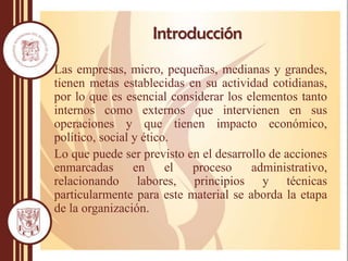 Introducción
Las empresas, micro, pequeñas, medianas y grandes,
tienen metas establecidas en su actividad cotidianas,
por lo que es esencial considerar los elementos tanto
internos como externos que intervienen en sus
operaciones y que tienen impacto económico,
político, social y ético.
Lo que puede ser previsto en el desarrollo de acciones
enmarcadas en el proceso administrativo,
relacionando labores, principios y técnicas
particularmente para este material se aborda la etapa
de la organización.
 