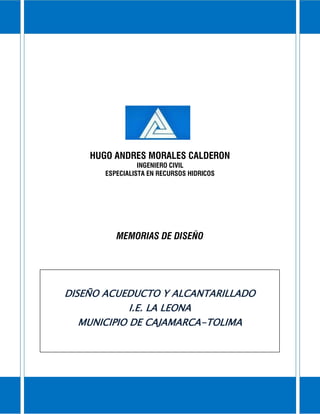 Memorias de Diseño a Acueducto y Alcantarillado I.E. La Leona
Municipio de Cajamarca-Tolima
2
2
HUGO ANDRES MORALES CALDERON
INGENIERO CIVIL
ESPECIALISTA EN RECURSOS HIDRICOS
MEMORIAS DE DISEÑO
DISEÑO ACUEDUCTO Y ALCANTARILLADO
I.E. LA LEONA
MUNICIPIO DE CAJAMARCA-TOLIMA
 