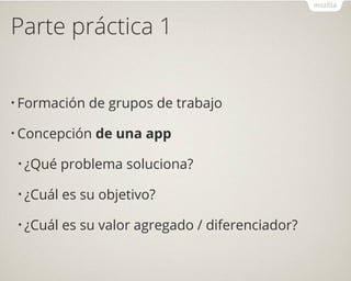 Parte práctica 1
• Formación de grupos de trabajo
• Concepción de una app
• ¿Qué problema soluciona?
• ¿Cuál es su objetivo?
• ¿Cuál es su valor agregado / diferenciador?
 