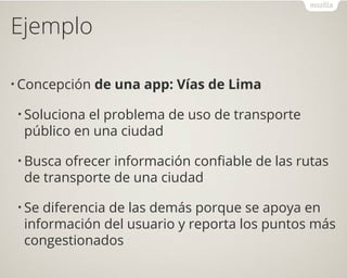 Ejemplo
• Concepción de una app: Vías de Lima
• Soluciona el problema de uso de transporte
público en una ciudad
• Busca ofrecer información confiable de las rutas
de transporte de una ciudad
• Se diferencia de las demás porque se apoya en
información del usuario y reporta los puntos más
congestionados
 