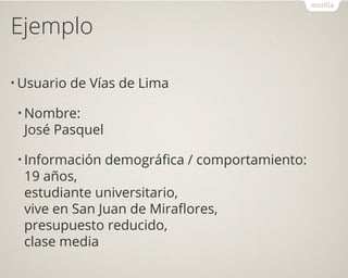 Ejemplo
• Usuario de Vías de Lima
• Nombre:
José Pasquel
• Información demográfica / comportamiento:
19 años,
estudiante universitario,
vive en San Juan de Miraflores,
presupuesto reducido,
clase media
 