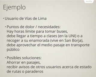 Ejemplo
• Usuario de Vías de Lima
• Puntos de dolor / necesidades:
Hay horas límite para tomar buses,
debe llegar a tiempo a clases (en la UNI) o a
recoger a su enamorada (vive en San Borja),
debe aprovechar el medio pasaje en transporte
público
• Posibles soluciones:
Ahorrar en pasajes,
recibir avisos de otros usuarios acerca de estado
de rutas o paraderos
 