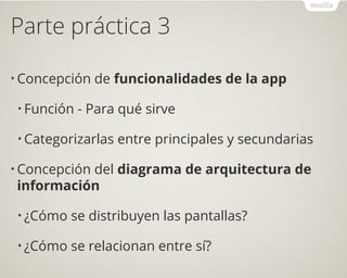 Parte práctica 3
• Concepción de funcionalidades de la app
• Función - Para qué sirve
• Categorizarlas entre principales y secundarias
• Concepción del diagrama de arquitectura de
información
• ¿Cómo se distribuyen las pantallas?
• ¿Cómo se relacionan entre sí?
 