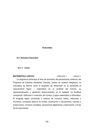 102
10.Sumillas
10.1.Estudios Generales
10.1.1. I Ciclo
MATEMÁTICA I (AR101) CRÉDITOS: 4 HORAS: 5
La asignatura pertenece al área de formación del pensamiento sistémico del
Programa de Estudios Generales Ciencias, siendo de carácter obligatorio, su
naturaleza es teórica; tiene el propósito de desarrollar en el estudiante el
razonamiento lógico – matemático en el contexto del número, su
operacionalización y aplicación teórico-práctico en la realidad. La temática
comprende: Definición e invención del número, Lógica matemática e informática,
El lenguaje lógico conjuntista y sistema de números reales, relaciones y
funciones, conceptos básicos en límites, ecuaciones e inecuaciones, razones y
proporciones, números complejos, expresiones algebraicas y potenciación y la ley
de los exponentes.
 