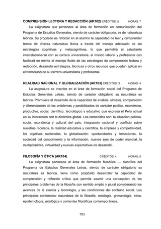 103
COMPRENSIÓN LECTORA Y REDACCIÓN (AR102) CRÉDITOS: 5 HORAS: 7
La asignatura que pertenece al área de formación en comunicación del
Programa de Estudios Generales, siendo de carácter obligatorio, es de naturaleza
teórica. Su propósito es reforzar en el alumno la capacidad de leer y comprender
textos de diversa naturaleza léxica a través del manejo adecuado de las
estrategias cognitivas y metacognitivas, lo que permitirá al estudiante
interrelacionarse con su carrera universitaria, el mundo laboral y profesional con
facilidad en mérito al manejo fluido de las estrategias de comprensión lectora y
redacción, desarrolla estrategias, técnicas y otros recursos que puedan aplicar en
el transcurso de su carrera universitaria y profesional.
REALIDAD NACIONAL Y GLOBALIZACIÓN (AR103) CRÉDITOS: 3 HORAS: 4
La asignatura se inscribe en el área de formación social del Programa de
Estudios Generales Letras, siendo de carácter obligatorio su naturaleza es
teórica. Promueve el desarrollo de la capacidad de análisis, síntesis, comparación
y diferenciación de los problemas y posibilidades de carácter político, económico,
productivo, social, científico, tecnológico y educativo que expresa el Perú actual
en su interacción con la dinámica global. Los contenidos son: la situación política,
social, económica y cultural del país, integración nacional y conflicto sobre
nuestros recursos, la realidad educativa y científica, la empresa y competitividad,
los objetivos nacionales, la globalización: oportunidades y limitaciones, la
sociedad del conocimiento y la información, nuevos ejes de poder mundial, la
multipolaridad, virtualidad y nuevas expectativas de desarrollo.
FILOSOFÍA Y ÉTICA (AR104) CRÉDITOS: 4 HORAS: 5
La asignatura pertenece al área de formación filosófica — científica del
Programa de Estudios Generales Letras, siendo de carácter obligatorio su
naturaleza es teórica, tiene como propósito desarrollar la capacidad de
comprensión y reflexión crítica que permite asumir una concepción de los
principales problemas de la filosofía con sentido amplio y plural considerando los
avances de la ciencia y tecnología, y las condiciones del contexto social. Los
principales contenidos: naturaleza de la filosofía, ontología, gnoseología, ética,
epistemología, axiológica y corrientes filosóficas contemporáneos.
 