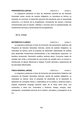 104
PROPEDÉUTICA (AR105) CRÉDITOS: 4 HORAS: 6
La asignatura pertenece al área de desarrollo personal de los Estudios
Generales Letras, siendo de carácter obligatorio, su naturaleza es teórica; su
propósito es promover el desarrollo personal del estudiante para el aprendizaje
autónomo y el dominio de la propedéutica. Comprende las teorías y técnicas
motivacionales para el estudio, métodos y recursos para el autoaprendizaje, los
fundamentos técnicas y herramientas de la propedéutica.
10.1.2. II Ciclo
MATEMÁTICA II (AR201) CRÉDITOS: 4 HORAS: 5
La asignatura pertenece al área de formación del pensamiento sistémico del
Programa de Estudios Generales Ciencias, siendo de carácter obligatorio, su
naturaleza es teórica; tiene el propósito de desarrollar capacidades de análisis
para desarrollar fundamentos pertenecientes a las matemáticas superiores. La
temática comprende: Geometría analítica vectorial plana, Funciones reales de
variable real, límite y continuidad de una función de variable real y el número e,
Introducción al cálculo diferencial e integral, Función derivada y aplicaciones de
las derivadas diferenciales.
FÍSICA GENERAL (AR202) CRÉDITOS: 4 HORAS: 5
La asignatura pertenece al área de formación del pensamiento Sistémico del
programa de Estudios Generales Ciencias, siendo de carácter obligatorio, su
naturaleza es teórica, tiene el propósito de desarrollar en el estudiante la
aplicación de conceptos físicos y matemáticos en la cinética y dinámica lineal y
angular empleando lenguaje vectorial, leyes de la física entre otros. Los
contenidos a tratar son: Cinemática y dinámica, trabajo, energía, calor,
propagación, propiedades térmicas de la materia, naturaleza y propagación de la
luz.
 
