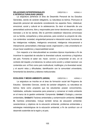 105
RELACIONES INTERPERSONALES CRÉDITOS: 3 HORAS: 4
E INTERCULTURALIDAD (AR203)
La asignatura pertenece al área de Desarrollo Personal de los Estudios
Generales, siendo de carácter obligatorio, su naturaleza es teórica. Promueve el
desarrollo personal del estudiante considerando los aspectos físico, intelectual,
emocional, social y cultural en la adolescencia. Es decir el desarrollo de una
personalidad autónoma, libre y responsable para tomar decisiones para su propio
bienestar y el de los demás. Ello le permitirá establecer relaciones armoniosas
con su familia, compañeros y otras personas, para construir su proyecto de vida.
Los contenidos: sociedad, singularidad personal e interacción social, funciones de
las inteligencias múltiples, inteligencia emocional, inteligencia intra-personal e
interpersonal, personalidad y liderazgo social, organización y vida universitaria en
el que hacer académico y responsabilidad social.
Con respecto a la interculturalidad se considera tópicos importantes a fin de
Incentivar la capacidad de estudiar la diversidad cultural, económica y lingüística
del país. Fomenta el saber ser, hacer, convivir y comprender al otro, en el
contexto del respeto y la tolerancia, la cultura como acción y unidad nacional. Los
contenidos son: el Perú como país multicultural, multilingüe y la diversidad social;
y el asumir retos y dificultades; identificación con la comunidad universitaria,
fomentando los derechos y deberes institucionales
ECOLOGÍA Y MEDIO AMBIENTE (AR204) CRÉDITOS: 3 HORAS: 4
La asignatura se inscribe en el área de formación social del Programa de
Estudios Generales Ciencias, siendo de carácter obligatorio, su naturaleza es
teórica; tiene como propósito que los estudiantes posean conocimientos,
habilidades, actitudes necesarias para preservar y conservar el medio ambiente
en el marco de la gestión ambiental. Comprende: Unidad I. Ecología y ciencias
ambientales, Unidad II. Factores ambientales y contaminación ambiental, Unidad
III. Cambios ambientales. Incluye también temas de educación ambiental,
característicos y objetivos de la educación ambiental, problemas ambientales y
estrategias metodológicas de la educación ambiental, a fin de contribuir con el
desarrollo sostenible de la región y el país.
 