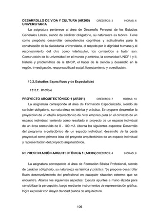 106
DESARROLLO DE VIDA Y CULTURA (AR205) CRÉDITOS: 3 HORAS: 6
UNIVERSITARIA
La asignatura pertenece al área de Desarrollo Personal de los Estudios
Generales Letras, siendo de carácter obligatorio, su naturaleza es teórica. Tiene
como propósito desarrollar competencias cognitivas y actitudinales para la
construcción de la ciudadanía universitaria, el respeto por la dignidad humana y el
reconocimiento del otro como interlocutor, los contenidos a tratar son:
Construcción de la universidad en el mundo y américa, la comunidad UNCP I y II,
historia y problemática de la UNCP, el hacer de la ciencia y desarrollo en la
región, investigación, responsabilidad social, licenciamiento y acreditación.
10.2.Estudios Específicos y de Especialidad
10.2.1. III Ciclo
PROYECTO ARQUITECTÓNICO 1 (AR301) CRÉDITOS: 7 HORAS: 10
La asignatura corresponde al área de Formación Especializada, siendo de
carácter obligatorio, su naturaleza es teórica y práctica. Se propone desarrollar la
proyección de un objeto arquitectónico de nivel empíreo pura en el contexto de un
espacio individual, teniendo como resultado el proyecto de un espacio individual
de un área construido de 0 - 100 m2. Abarca los siguientes aspectos: Desarrollo
del programa arquitectónico de un espacio individual, desarrollo de la gesta
proyectual como primera idea del proyecto arquitectónico de un espacio individual
y representación del proyecto arquitectónico.
REPRESENTACIÓN ARQUITECTÓNICA 1 (AR302)CRÉDITOS: 4 HORAS: 6
La asignatura corresponde al área de Formación Básica Profesional, siendo
de carácter obligatorio, su naturaleza es teórica y práctica. Se propone desarrollar
Buen desenvolvimiento del profesional en cualquier situación extrema que se
encuentre. Abarca los siguientes aspectos: Ejecuta apuntes a mano alzada para
sensibilizar la percepción, luego mediante instrumentos de representación gráfica,
logra expresar con mayor claridad planos de arquitectura.
 