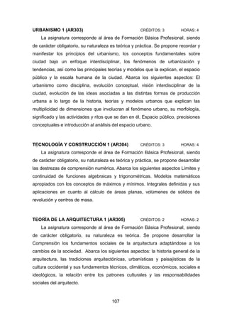 107
URBANISMO 1 (AR303) CRÉDITOS: 3 HORAS: 4
La asignatura corresponde al área de Formación Básica Profesional, siendo
de carácter obligatorio, su naturaleza es teórica y práctica. Se propone recordar y
manifestar los principios del urbanismo, los conceptos fundamentales sobre
ciudad bajo un enfoque interdisciplinar, los fenómenos de urbanización y
tendencias, así como las principales teorías y modelos que la explican, el espacio
público y la escala humana de la ciudad. Abarca los siguientes aspectos: El
urbanismo como disciplina, evolución conceptual, visión interdisciplinar de la
ciudad, evolución de las ideas asociadas a las distintas formas de producción
urbana a lo largo de la historia, teorías y modelos urbanos que explican las
multiplicidad de dimensiones que involucran al fenómeno urbano, su morfología,
significado y las actividades y ritos que se dan en él, Espacio público, precisiones
conceptuales e introducción al análisis del espacio urbano.
TECNOLOGÍA Y CONSTRUCCIÓN 1 (AR304) CRÉDITOS: 3 HORAS: 4
La asignatura corresponde el área de Formación Básica Profesional, siendo
de carácter obligatorio, su naturaleza es teórica y práctica, se propone desarrollar
las destrezas de comprensión numérica. Abarca los siguientes aspectos Límites y
continuidad de funciones algebraicas y trigonométricas. Modelos matemáticos
apropiados con los conceptos de máximos y mínimos. Integrales definidas y sus
aplicaciones en cuanto al cálculo de áreas planas, volúmenes de sólidos de
revolución y centros de masa.
TEORÍA DE LA ARQUITECTURA 1 (AR305) CRÉDITOS: 2 HORAS: 2
La asignatura corresponde al área de Formación Básica Profesional, siendo
de carácter obligatorio, su naturaleza es teórica. Se propone desarrollar la
Comprensión los fundamentos sociales de la arquitectura adaptándose a los
cambios de la sociedad. Abarca los siguientes aspectos: la historia general de la
arquitectura, las tradiciones arquitectónicas, urbanísticas y paisajísticas de la
cultura occidental y sus fundamentos técnicos, climáticos, económicos, sociales e
ideológicos, la relación entre los patrones culturales y las responsabilidades
sociales del arquitecto.
 