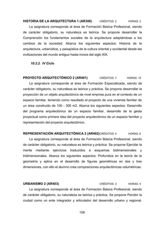108
HISTORIA DE LA ARQUITECTURA 1 (AR306) CRÉDITOS: 2 HORAS: 2
La asignatura corresponde al área de Formación Básica Profesional, siendo
de carácter obligatorio, su naturaleza es teórica. Se propone desarrollar la
Comprensión los fundamentos sociales de la arquitectura adaptándose a los
cambios de la sociedad. Abarca los siguientes aspectos: Historia de la
arquitectura, urbanística, y paisajística de la cultura oriental y occidental desde las
civilizaciones del mundo antiguo hasta inicios del siglo XIX.
10.2.2. IV Ciclo
PROYECTO ARQUITECTÓNICO 2 (AR401) CRÉDITOS: 7 HORAS: 10
La asignatura corresponde al área de Formación Especializada, siendo de
carácter obligatorio, su naturaleza es teórica y práctica. Se propone desarrollar la
proyección de un objeto arquitectónico de nivel empírea pura en el contexto de un
espacio familiar, teniendo como resultado el proyecto de una vivienda familiar de
un área construido de 100 - 300 m2. Abarca los siguientes aspectos: Desarrollo
del programa arquitectónico de un espacio familiar, desarrollo de la gesta
proyectual como primera idea del proyecto arquitectónico de un espacio familiar y
representación del proyecto arquitectónico.
REPRESENTACIÓN ARQUITECTÓNICA 2 (AR402)CRÉDITOS: 4 HORAS: 6
La asignatura corresponde al área de Formación Básica Profesional, siendo
de carácter obligatorio, su naturaleza es teórica y práctica. Se propone Ejercitar la
mente mediante ejercicios traducidos a esquemas bidimensionales y
tridimensionales. Abarca los siguientes aspectos: Profundiza en la teoría de la
geometría y aplica en el desarrollo de figuras geométricas en dos y tres
dimensiones, con ello el alumno crea composiciones arquitectónicas volumétricas.
URBANISMO 2 (AR403) CRÉDITOS: 3 HORAS: 4
La asignatura corresponde al área de Formación Básica Profesional, siendo
de carácter obligatorio, su naturaleza es teórica y práctica. Se propone Percibir la
ciudad como un ente integrador y articulador del desarrollo urbano y regional.
 