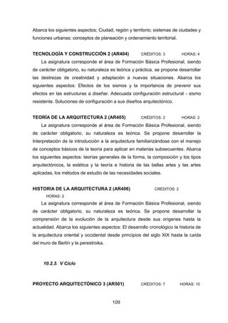 109
Abarca los siguientes aspectos; Ciudad, región y territorio; sistemas de ciudades y
funciones urbanas; conceptos de planeación y ordenamiento territorial.
TECNOLOGÍA Y CONSTRUCCIÓN 2 (AR404) CRÉDITOS: 3 HORAS: 4
La asignatura corresponde el área de Formación Básica Profesional, siendo
de carácter obligatorio, su naturaleza es teórica y práctica, se propone desarrollar
las destrezas de creatividad y adaptación a nuevas situaciones. Abarca los
siguientes aspectos: Efectos de los sismos y la importancia de prevenir sus
efectos en las estructuras a diseñar. Adecuada configuración estructural - sismo
resistente. Soluciones de configuración a sus diseños arquitectónico.
TEORÍA DE LA ARQUITECTURA 2 (AR405) CRÉDITOS: 2 HORAS: 2
La asignatura corresponde al área de Formación Básica Profesional, siendo
de carácter obligatorio, su naturaleza es teórica. Se propone desarrollar la
Interpretación de la introducción a la arquitectura familiarizándose con el manejo
de conceptos básicos de la teoría para aplicar en materias subsecuentes. Abarca
los siguientes aspectos: teorías generales de la forma, la composición y los tipos
arquitectónicos, la estética y la teoría e historia de las bellas artes y las artes
aplicadas, los métodos de estudio de las necesidades sociales.
HISTORIA DE LA ARQUITECTURA 2 (AR406) CRÉDITOS: 2
HORAS: 2
La asignatura corresponde al área de Formación Básica Profesional, siendo
de carácter obligatorio, su naturaleza es teórica. Se propone desarrollar la
comprensión de la evolución de la arquitectura desde sus orígenes hasta la
actualidad. Abarca los siguientes aspectos: El desarrollo cronológico la historia de
la arquitectura oriental y occidental desde principios del siglo XIX hasta la caída
del muro de Berlín y la perestroika.
10.2.3. V Ciclo
PROYECTO ARQUITECTÓNICO 3 (AR501) CRÉDITOS: 7 HORAS: 10
 