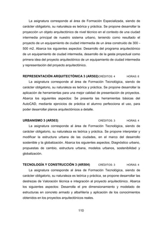 110
La asignatura corresponde al área de Formación Especializada, siendo de
carácter obligatorio, su naturaleza es teórica y práctica. Se propone desarrollar la
proyección un objeto arquitectónico de nivel técnico en el contexto de una ciudad
intermedia principal de nuestro sistema urbano, teniendo como resultado el
proyecto de un equipamiento de ciudad intermedia de un área construido de 300 -
500 m2. Abarca los siguientes aspectos: Desarrollo del programa arquitectónico
de un equipamiento de ciudad intermedia, desarrollo de la gesta proyectual como
primera idea del proyecto arquitectónico de un equipamiento de ciudad intermedia
y representación del proyecto arquitectónico.
REPRESENTACIÓN ARQUITECTÓNICA 3 (AR502)CRÉDITOS: 4 HORAS: 6
La asignatura corresponde al área de Formación Tecnológica, siendo de
carácter obligatorio, su naturaleza es teórica y práctica. Se propone desarrollar la
aplicación de herramientas para una mejor calidad de presentación de proyectos.
Abarca los siguientes aspectos: Se presenta las herramientas básicas del
AutoCAD, mediante ejercicios de práctica el alumno perfecciona el uso, para
poder desarrollar planos arquitectónicos a detalle.
URBANISMO 3 (AR503) CRÉDITOS: 3 HORAS: 4
La asignatura corresponde al área de Formación Tecnológica, siendo de
carácter obligatorio, su naturaleza es teórica y práctica. Se propone interpretar y
modificar la estructura urbana de las ciudades, en el marco del desarrollo
sostenible y la globalización. Abarca los siguientes aspectos; Diagnóstico urbano,
propuestas de cambio, estructura urbana, modelos urbanos, sostenibilidad y
globalización.
TECNOLOGÍA Y CONSTRUCCIÓN 3 (AR504) CRÉDITOS: 3 HORAS: 4
La asignatura corresponde al área de Formación Tecnológica, siendo de
carácter obligatorio, su naturaleza es teórica y práctica, se propone desarrollar las
destrezas de Valoración técnica e integración al proyecto arquitectónico. Abarca
los siguientes aspectos: Desarrolla el pre dimensionamiento y modelado de
estructuras en concreto armado y albañilería y aplicación de los conocimientos
obtenidos en los proyectos arquitectónicos reales.
 