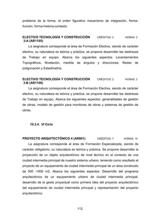 112
problema de la forma, el orden figurativo mecanismo de integración, forma-
función, forma-historia-contexto.
ELECTIVO TECNOLOGÍA Y CONSTRUCCIÓN CRÉDITOS: 2 HORAS: 3
3-A (AR1105)
La asignatura corresponde el área de Formación Electiva, siendo de carácter
electivo, su naturaleza es teórica y práctica, se propone desarrollar las destrezas
de Trabajo en equipo. Abarca los siguientes aspectos: Levantamientos
Topográficos. Nivelación, medida de ángulos y direcciones. Redes de
poligonación y Estadimetría.
ELECTIVO TECNOLOGÍA Y CONSTRUCCIÓN CRÉDITOS: 2 HORAS: 3
3-B (AR1106)
La asignatura corresponde el área de Formación Electiva, siendo de carácter
electivo, su naturaleza es teórica y práctica, se propone desarrollar las destrezas
de Trabajo en equipo. Abarca los siguientes aspectos: generalidades de gestión
de obras, modelo de gestión para monitoreo de obras y sistemas de gestión de
obras.
10.2.4. VI Ciclo
PROYECTO ARQUITECTÓNICO 4 (AR601) CRÉDITOS: 7 HORAS: 10
La asignatura corresponde al área de Formación Especializada, siendo de
carácter obligatorio, su naturaleza es teórica y práctica. Se propone desarrollar la
proyección de un objeto arquitectónico de nivel técnico en el contexto de una
ciudad intermedia principal de nuestro sistema urbano, teniendo como resultado el
proyecto de un equipamiento de ciudad intermedia principal de un área construido
de 500 -1000 m2. Abarca los siguientes aspectos: Desarrollo del programa
arquitectónico de un equipamiento urbano de ciudad intermedia principal,
desarrollo de la gesta proyectual como primera idea del proyecto arquitectónico
del equipamiento de ciudad intermedia principal y representación del proyecto
arquitectónico.
 