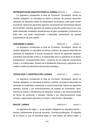 113
REPRESENTACIÓN ARQUITECTÓNICA 4 (AR602)CRÉDITOS: 4 HORAS: 6
La asignatura corresponde al área de Formación Tecnológica, siendo de
carácter obligatorio, su naturaleza es teórica y práctica. Se propone desarrollar
Aplicación de diferentes modos de presentación de proyectos, para poder vender
el producto. Abarca los siguientes aspectos: Se presenta las herramientas básicas
del ArchiCAD, mediante ejercicios de práctica el alumno perfecciona el uso, para
poder desarrollar modelados arquitectónicos de gran complejidad y finalmente los
edita para una mejor comprensión y desarrollar presentación de paneles
arquitectónicos de gran calidad.
URBANISMO 4 (AR603) CRÉDITOS: 3 HORAS: 4
La asignatura corresponde al área de Formación Tecnológica, siendo de
carácter obligatorio, su naturaleza es teórica y práctica, se propone desarrollar las
destrezas de Adaptación a nuevas situaciones. Abarca los siguientes aspectos:
Conceptos estructurales mixtos y no tradicionales para su aplicación en el diseño
arquitectónico. Comportamiento físico - mecánico de los sistemas constructivos
mixtos y no tradicionales. Proceso de la Modelación Estructural y aplicación en el
análisis y diseño de elementos estructurales complejos.
TECNOLOGÍA Y CONSTRUCCIÓN 4 (AR604) CRÉDITOS: 3 HORAS: 4
La asignatura corresponde el área de Formación Tecnológica, siendo de
carácter obligatorio, su naturaleza es teórica y práctica, se propone desarrollar las
destrezas de creatividad y adaptación a nuevas situaciones. Abarca los siguientes
aspectos: Estudio y pre dimensionamiento de zapatas de Cimentación, tipos,
factores de diseño y transferencia de esfuerzos. Estudio y pre dimensionamiento
de Muros de contención y tipología. Estudio y pre dimensionamiento Losas
armadas, Vigas-Pared, elementos en torsión, Corte fricción y Braquetes.
INGLÉS 1 (AR605) CRÉDITOS: 2 HORAS: 3
La asignatura de inglés 1, es de carácter obligatorio de naturaleza teórico –
práctico, perteneciente al área de formación Formativa profesional. El propósito
de la misma es que el estudiante logre un nivel básico del idioma inglés y
 