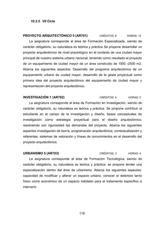 116
10.2.5. VII Ciclo
PROYECTO ARQUITECTÓNICO 5 (AR701) CRÉDITOS: 8 HORAS: 12
La asignatura corresponde al área de Formación Especializada, siendo de
carácter obligatorio, su naturaleza es teórica y práctica Se propone desarrollar un
proyecto arquitectónico de nivel praxiológico en el contexto de una ciudad mayor
principal de nuestro sistema urbano nacional, teniendo como resultado el proyecto
de un equipamiento de ciudad mayor de un área construido de 1000 -2500 m2.
Abarca los siguientes aspectos: Desarrollo del programa arquitectónico de un
equipamiento urbano de ciudad mayor, desarrollo de la gesta proyectual como
primera idea del proyecto arquitectónico del equipamiento de ciudad mayor y
representación del proyecto arquitectónico.
INVESTIGACIÓN 1 (AR702) CRÉDITOS: 4 HORAS: 5
La asignatura corresponde al área de Formación en Investigación, siendo de
carácter obligatorio, su naturaleza es teórica y práctica. Se propone contribuir al
estudiante en el campo de la investigación y diseño, bases conceptuales de
investigación como estrategia proyectual para el diseño arquitectónico;
resolviendo con rigurosidad las demandas del proyecto. Abarca los siguientes
aspectos investigación de teoría, programación arquitectónica, contextualización y
referentes; sistemas de valoración y líneas de conocimientos en el desarrollo del
proyecto arquitectónico.
URBANISMO 5 (AR703) CRÉDITOS: 3 HORAS: 4
La asignatura corresponde al área de Formación Tecnológica, siendo de
carácter obligatorio, su naturaleza es teórica y práctica; se propone tender una
especialización dentro del área de urbanismo. Abarca los siguientes aspectos:
capacidad de modificar y alterar un espacio urbano, conocer el deterioro tanto
físico como económico de un espacio habitado para el tratamiento específico a
intervenir.
 