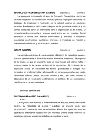 117
TECNOLOGÍA Y CONSTRUCCIÓN 5 (AR704) CRÉDITOS: 3 HORAS: 4
La asignatura corresponde el área de Formación Tecnológica, siendo de
carácter obligatorio, su naturaleza es teórica y práctica se propone desarrollar las
destrezas de creatividad y motivación por la calidad. Abarca los siguientes
aspectos: Fundamentos teórico-metodológicos de la geometría poliédrica y las
tramas espaciales como un instrumento para la organización de la materia. El
comportamiento estructural y el proceso constructivo de un prototipo formal
estructural a escala real. Formas estructurales y aplicando o innovando
tecnologías constructivas, planteando proyectos e iniciativas en relación a
inversiones inmobiliarias, y administrando una obra
INGLÉS 2 (AR705) CRÉDITOS: 2 HORAS: 3
La asignatura de inglés 2, es de carácter obligatorio de naturaleza teórico –
práctico, perteneciente al área de formación Formativa profesional. El propósito
de la misma es que el estudiante logre un nivel básico del idioma inglés y
entienda textos de la carrera profesional de arquitectura. El contenido de la
asignatura consta en desarrollar las formas gramaticales y diálogos más
complejos, en el idioma Inglés y el desarrollo en forma secuencial en sus cuatro
habilidades básicas (hablar, escuchar, escribir y leer), así como también la
adquisición de un vocabulario perteneciente al contexto de las publicaciones
científicas de la carrera profesional
Electivos del VII Ciclo
ELECTIVO URBANISMO 5-A (AR1113) CRÉDITOS: 2
HORAS: 3
La asignatura corresponde al área de Formación Electiva, siendo de carácter
electivo, su naturaleza es teórica y práctica; se propone tender una
especialización dentro del área de urbanismo .Abarca los siguientes aspectos
aptitud para entender la necesidad de una movilidad urbana eficaz y conocer las
estrategias para dar soluciones globales a la movilidad urbana.
 