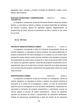 119
agregados, agua, concreto y morteros. Unidades de albañilería, madera, acero,
plástico, geo sintéticos.
ELECTIVO TECNOLOGÍA Y CONSTRUCCIÓN CRÉDITOS: 2 HORAS: 3
5-B (AR1118)
La asignatura corresponde al área de Formación Electiva, siendo de carácter
electivo, su naturaleza es teórica y práctica, se propone desarrollar las destrezas
de Intuición mecánica. Abarca los siguientes aspectos Reglamentación de
programación de obras, técnicos de planeación de obra y conocer la ruta crítica
de una obra.
10.2.6. VIII Ciclo
PROYECTO ARQUITECTÓNICO 6 (AR801) CRÉDITOS: 12 HORAS: 18
La asignatura corresponde al área de Formación Especializada, siendo de
carácter obligatorio, su naturaleza es teórica y práctica. Se propone desarrollar un
proyecto arquitectónico de nivel praxiológico en el contexto de una ciudad mayor
principal de nuestro sistema urbano nacional, teniendo como resultado el proyecto
de equipamiento de ciudad mayor principal de un área construida de 2500 a 5,000
m2. Abarca los siguientes aspectos: Desarrollo del programa arquitectónico de un
equipamiento urbano de ciudad mayor principal, desarrollo de la gesta proyectual
como primera idea del proyecto arquitectónico del equipamiento urbano de ciudad
mayor principal.
INVESTIGACIÓN 2 (AR802) CRÉDITOS: 4 HORAS: 5
La asignatura corresponde al área de Formación en Investigación, siendo de
carácter obligatorio, su naturaleza es teórica y práctica. Se propone Contribuir al
estudiante en el campo de la investigación y diseño, La línea de conocimiento
específico para la investigación en torno al diseño arquitectónico, resolviendo con
rigurosidad la demanda del proyecto arquitectónico y permitiendo conocer de
manera objetiva el proceso de diseño arquitectónico... Abarca los siguientes
aspectos los procesos de diseño y pensamientos de arquitectos destacados,
Análisis de experiencias arquitectónicas a partir del estudio de los elementos
 
