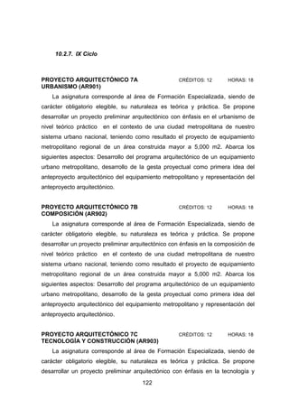 122
10.2.7. IX Ciclo
PROYECTO ARQUITECTÓNICO 7A CRÉDITOS: 12 HORAS: 18
URBANISMO (AR901)
La asignatura corresponde al área de Formación Especializada, siendo de
carácter obligatorio elegible, su naturaleza es teórica y práctica. Se propone
desarrollar un proyecto preliminar arquitectónico con énfasis en el urbanismo de
nivel teórico práctico en el contexto de una ciudad metropolitana de nuestro
sistema urbano nacional, teniendo como resultado el proyecto de equipamiento
metropolitano regional de un área construida mayor a 5,000 m2. Abarca los
siguientes aspectos: Desarrollo del programa arquitectónico de un equipamiento
urbano metropolitano, desarrollo de la gesta proyectual como primera idea del
anteproyecto arquitectónico del equipamiento metropolitano y representación del
anteproyecto arquitectónico.
PROYECTO ARQUITECTÓNICO 7B CRÉDITOS: 12 HORAS: 18
COMPOSICIÓN (AR902)
La asignatura corresponde al área de Formación Especializada, siendo de
carácter obligatorio elegible, su naturaleza es teórica y práctica. Se propone
desarrollar un proyecto preliminar arquitectónico con énfasis en la composición de
nivel teórico práctico en el contexto de una ciudad metropolitana de nuestro
sistema urbano nacional, teniendo como resultado el proyecto de equipamiento
metropolitano regional de un área construida mayor a 5,000 m2. Abarca los
siguientes aspectos: Desarrollo del programa arquitectónico de un equipamiento
urbano metropolitano, desarrollo de la gesta proyectual como primera idea del
anteproyecto arquitectónico del equipamiento metropolitano y representación del
anteproyecto arquitectónico.
PROYECTO ARQUITECTÓNICO 7C CRÉDITOS: 12 HORAS: 18
TECNOLOGÍA Y CONSTRUCCIÓN (AR903)
La asignatura corresponde al área de Formación Especializada, siendo de
carácter obligatorio elegible, su naturaleza es teórica y práctica. Se propone
desarrollar un proyecto preliminar arquitectónico con énfasis en la tecnología y
 