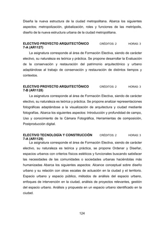 124
Diseña la nueva estructura de la ciudad metropolitana. Abarca los siguientes
aspectos; metropolización, globalización, roles y funciones de las metrópolis,
diseño de la nueva estructura urbana de la ciudad metropolitana.
ELECTIVO PROYECTO ARQUITECTÓNICO CRÉDITOS: 2 HORAS: 3
7-A (AR1127)
La asignatura corresponde al área de Formación Electiva, siendo de carácter
electivo, su naturaleza es teórica y práctica. Se propone desarrollar la Evaluación
de la conservación y restauración del patrimonio arquitectónico y urbano
adaptándose al trabajo de conservación y restauración de distintos tiempos y
contextos.
ELECTIVO PROYECTO ARQUITECTÓNICO CRÉDITOS: 2 HORAS: 3
7-B (AR1128)
La asignatura corresponde al área de Formación Electiva, siendo de carácter
electivo, su naturaleza es teórica y práctica. Se propone analizar representaciones
fotográficas adaptándose a la visualización de arquitectura y ciudad mediante
fotografías. Abarca los siguientes aspectos: Introducción y profundidad de campo,
Uso y conocimiento de la Cámara Fotográfica, Herramientas de composición,
Postproducción digital.
ELECTIVO TECNOLOGÍA Y CONSTRUCCIÓN CRÉDITOS: 2 HORAS: 3
7-A (AR1129)
La asignatura corresponde el área de Formación Electiva, siendo de carácter
electivo, su naturaleza es teórica y práctica, se propone Ordenar y Diseñar,
espacios urbanos con criterios físicos estéticos y funcionales buscando satisfacer
las necesidades de las comunidades o sociedades urbanas haciéndolas más
humanizadas Abarca los siguientes aspectos: Alcance conceptual sobre diseño
urbano y su relación con otras escalas de actuación en la ciudad y el territorio.
Espacio urbano y espacio público, métodos de análisis del espacio urbano,
enfoques de intervención en la ciudad, análisis de proyectos relevantes, gestión
del espacio urbano. Análisis y propuesta en un espacio urbano identificado en la
ciudad.
 