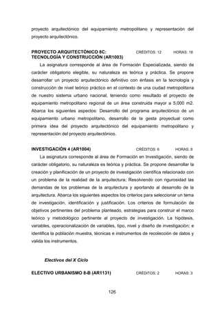 126
proyecto arquitectónico del equipamiento metropolitano y representación del
proyecto arquitectónico.
PROYECTO ARQUITECTÓNICO 8C: CRÉDITOS: 12 HORAS: 18
TECNOLOGÍA Y CONSTRUCCIÓN (AR1003)
La asignatura corresponde al área de Formación Especializada, siendo de
carácter obligatorio elegible, su naturaleza es teórica y práctica. Se propone
desarrollar un proyecto arquitectónico definitivo con énfasis en la tecnología y
construcción de nivel teórico práctico en el contexto de una ciudad metropolitana
de nuestro sistema urbano nacional, teniendo como resultado el proyecto de
equipamiento metropolitano regional de un área construida mayor a 5,000 m2.
Abarca los siguientes aspectos: Desarrollo del programa arquitectónico de un
equipamiento urbano metropolitano, desarrollo de la gesta proyectual como
primera idea del proyecto arquitectónico del equipamiento metropolitano y
representación del proyecto arquitectónico.
INVESTIGACIÓN 4 (AR1004) CRÉDITOS: 6 HORAS: 8
La asignatura corresponde al área de Formación en Investigación, siendo de
carácter obligatorio, su naturaleza es teórica y práctica. Se propone desarrollar la
creación y planificación de un proyecto de investigación científica relacionado con
un problema de la realidad de la arquitectura; Resolviendo con rigurosidad las
demandas de los problemas de la arquitectura y aportando al desarrollo de la
arquitectura. Abarca los siguientes aspectos los criterios para seleccionar un tema
de investigación, identificación y justificación. Los criterios de formulación de
objetivos pertinentes del problema planteado, estrategias para construir el marco
teórico y metodológico pertinente al proyecto de investigación. La hipótesis,
variables, operacionalización de variables, tipo, nivel y diseño de investigación; e
identifica la población muestra, técnicas e instrumentos de recolección de datos y
valida los instrumentos.
Electivos del X Ciclo
ELECTIVO URBANISMO 8-B (AR1131) CRÉDITOS: 2 HORAS: 3
 