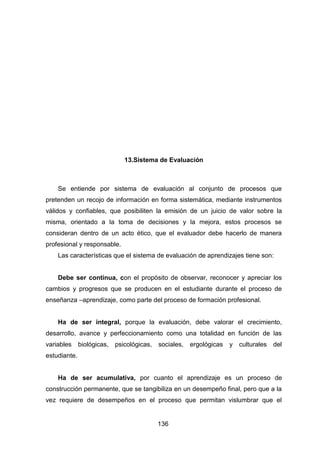 136
13.Sistema de Evaluación
Se entiende por sistema de evaluación al conjunto de procesos que
pretenden un recojo de información en forma sistemática, mediante instrumentos
válidos y confiables, que posibiliten la emisión de un juicio de valor sobre la
misma, orientado a la toma de decisiones y la mejora, estos procesos se
consideran dentro de un acto ético, que el evaluador debe hacerlo de manera
profesional y responsable.
Las características que el sistema de evaluación de aprendizajes tiene son:
Debe ser continua, con el propósito de observar, reconocer y apreciar los
cambios y progresos que se producen en el estudiante durante el proceso de
enseñanza –aprendizaje, como parte del proceso de formación profesional.
Ha de ser integral, porque la evaluación, debe valorar el crecimiento,
desarrollo, avance y perfeccionamiento como una totalidad en función de las
variables biológicas, psicológicas, sociales, ergológicas y culturales del
estudiante.
Ha de ser acumulativa, por cuanto el aprendizaje es un proceso de
construcción permanente, que se tangibiliza en un desempeño final, pero que a la
vez requiere de desempeños en el proceso que permitan vislumbrar que el
 