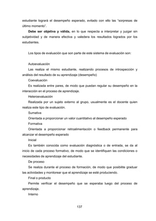 137
estudiante logrará el desempeño esperado, evitado con ello las “sorpresas de
último momento”.
Debe ser objetiva y válida, en lo que respecta a interpretar y juzgar sin
subjetividad y de manera efectiva y valedera los resultados logrados por los
estudiantes.
Los tipos de evaluación que son parte de este sistema de evaluación son:
Autoevaluación
Las realiza el mismo estudiante, realizando procesos de introspección y
análisis del resultado de su aprendizaje (desempeño)
Coevaluación
Es realizada entre pares, de modo que puedan regular su desempeño en la
interacción en el proceso de aprendizaje.
Heteroevaluación
Realizada por un sujeto externo al grupo, usualmente es el docente quien
realiza este tipo de evaluación.
Sumativa
Orientada a proporcionar un valor cuantitativo al desempeño esperado
Formativa
Orientada a proporcionar retroalimentación o feedback permanente para
alcanzar el desempeño esperado
Inicial
Es también conocida como evaluación diagnóstica o de entrada, se da al
inicio de cada proceso formativo, de modo que se identifiquen las condiciones o
necesidades de aprendizaje del estudiante.
De proceso
Se realiza durante el proceso de formación, de modo que posibilite graduar
las actividades y monitorear que el aprendizaje se esté produciendo.
Final o producto
Permite verificar el desempeño que se esperaba luego del proceso de
aprendizaje.
Interno
 