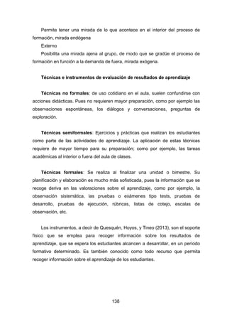 138
Permite tener una mirada de lo que acontece en el interior del proceso de
formación, mirada endógena
Externo
Posibilita una mirada ajena al grupo, de modo que se gradúe el proceso de
formación en función a la demanda de fuera, mirada exógena.
Técnicas e instrumentos de evaluación de resultados de aprendizaje
Técnicas no formales: de uso cotidiano en el aula, suelen confundirse con
acciones didácticas. Pues no requieren mayor preparación, como por ejemplo las
observaciones espontáneas, los diálogos y conversaciones, preguntas de
exploración.
Técnicas semiformales: Ejercicios y prácticas que realizan los estudiantes
como parte de las actividades de aprendizaje. La aplicación de estas técnicas
requiere de mayor tiempo para su preparación; como por ejemplo, las tareas
académicas al interior o fuera del aula de clases.
Técnicas formales: Se realiza al finalizar una unidad o bimestre. Su
planificación y elaboración es mucho más sofisticada, pues la información que se
recoge deriva en las valoraciones sobre el aprendizaje, como por ejemplo, la
observación sistemática, las pruebas o exámenes tipo tests, pruebas de
desarrollo, pruebas de ejecución, rúbricas, listas de cotejo, escalas de
observación, etc.
Los instrumentos, a decir de Quesquén, Hoyos, y Tineo (2013), son el soporte
físico que se emplea para recoger información sobre los resultados de
aprendizaje, que se espera los estudiantes alcancen a desarrollar, en un período
formativo determinado. Es también conocido como todo recurso que permita
recoger información sobre el aprendizaje de los estudiantes.
 