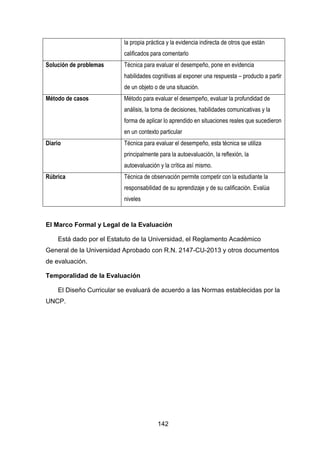 142
la propia práctica y la evidencia indirecta de otros que están
calificados para comentarlo
Solución de problemas Técnica para evaluar el desempeño, pone en evidencia
habilidades cognitivas al exponer una respuesta – producto a partir
de un objeto o de una situación.
Método de casos Método para evaluar el desempeño, evaluar la profundidad de
análisis, la toma de decisiones, habilidades comunicativas y la
forma de aplicar lo aprendido en situaciones reales que sucedieron
en un contexto particular
Diario Técnica para evaluar el desempeño, esta técnica se utiliza
principalmente para la autoevaluación, la reflexión, la
autoevaluación y la crítica así mismo.
Rúbrica Técnica de observación permite competir con la estudiante la
responsabilidad de su aprendizaje y de su calificación. Evalúa
niveles
El Marco Formal y Legal de la Evaluación
Está dado por el Estatuto de la Universidad, el Reglamento Académico
General de la Universidad Aprobado con R.N. 2147-CU-2013 y otros documentos
de evaluación.
Temporalidad de la Evaluación
El Diseño Curricular se evaluará de acuerdo a las Normas establecidas por la
UNCP.
 
