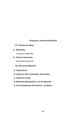 147
16.Equipos y Recursos Didácticos
16.1.Equipos de Apoyo
a) Multimedia:
10 equipos multimedia.
b) Pizarras interactivas
06 pizarras interactivas.
16.2.Recursos Didácticos
a) Exposiciones
b) Impresos: libros, fotocopias, documentos
c) Salidas de Campo
d) Materiales Manipulativos: uso de maquetas
e) Uso de programas informáticos y de diseño
 