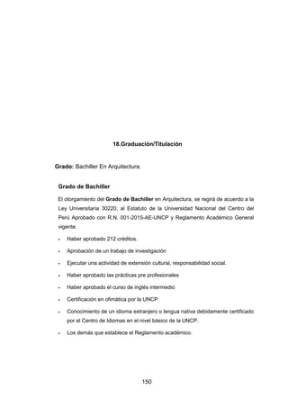 150
18.Graduación/Titulación
Grado: Bachiller En Arquitectura.
Grado de Bachiller
El otorgamiento del Grado de Bachiller en Arquitectura, se regirá de acuerdo a la
Ley Universitaria 30220, al Estatuto de la Universidad Nacional del Centro del
Perú Aprobado con R.N. 001-2015-AE-UNCP y Reglamento Académico General
vigente.
- Haber aprobado 212 créditos.
- Aprobación de un trabajo de investigación
- Ejecutar una actividad de extensión cultural, responsabilidad social.
- Haber aprobado las prácticas pre profesionales
- Haber aprobado el curso de inglés intermedio
- Certificación en ofimática por la UNCP
- Conocimiento de un idioma extranjero o lengua nativa debidamente certificado
por el Centro de Idiomas en el nivel básico de la UNCP.
- Los demás que establece el Reglamento académico.
 
