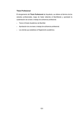 151
Título Profesional
El otorgamiento del Título Profesional de Arquitecto, se obtiene al término de los
estudios profesionales, luego de haber obtenido el Bachillerato y aprobado la
sustentación de la tesis o trabajo de suficiencia profesional.
- Tener el Grado Académico de Bachiller
- Aprobación de una tesis o trabajo de suficiencia profesional.
- Los demás que establece el Reglamento académico.
 
