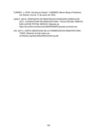 156
TURNER, J. (1976). Housing by People”. LONDRES: Marion Boyars Publishers
Ltd; Edición: 2nd ed. (1 de enero de 1976).
UASLP. (2013). PROPUESTA DE REESTRUCCUTURACIÓN CURRICULAR
2013 - LICENCIATURA EN ARQUITECTURA - FACULTAD DEL HÁBITAT.
SAN LUIS DE POTOSI, MÉXICO. Obtenido de
https://es.scribd.com/document/263976599/Propuesta-curricular-arq
UIA. (2011). CARTA UNESCO/UIA DE LA FORMACIÓN EN ARQUITECTURA.
TOKIO. Obtenido de http://www.uia-
architectes.org/sites/default/files/charte-es.pdf
 