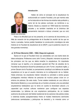 1
Introducción
Hablar de cómo el concepto de la arquitectura ha
evolucionado en nuestra Facultad y de qué manera esta
se ha traducido en las formas de enseñar esta profesión y
como tal de los planes curricular, es remitirnos a su
historia. Desde su creación en 1959 hasta los momentos
actuales y es también insertarla en la dinámica del
pensamiento nacional e incluso universal, que se vivió
desde ese entonces.
Pese a la dificultad que se nos presenta, en la carencia de documentos y la
falta de vocación de los protagonistas de la facultad de escribir de los que se
hacía o pensaba, hemos podido hipotetizar la construcción cronológica de esta
historia en la Facultad de arquitectura de la UNCP y que la podemos resumir en
tres grandes momentos:
a) El Primer Momento (1960 – 1962): Etapa de la génesis
Época en la que al Facultad inicia sus actividades con una fuerte dosis de
ideas extranjeras. Profesores como John Turner y Stoposki, marcaron la pauta de
los principios con los que se debía enseñar la arquitectura. Es importante
remarcar que el espíritu y la concepción general del Plan de estudios de la
Facultad de Arquitectura Social fue planteada por John Turner, arquitecto inglés, y
primer Decano de la Facultad, su pensamiento constituyó una defensa de aquella
arquitectura en la que el usuario interviene en la configuración de su hábitat.
Hasta entonces, los arquitectos habían reducido su actividad a ciertos grupos
privilegiados mientras millones de personas de muchos países vivían en un
entorno de pobreza. De este modo, Turner estaba insistiendo en una crítica al
Movimiento Moderno y a sus premisas de un hombre universal y de una actividad
arquitectónica totalizadora que no tenía en cuenta la diversidad cultural y la
capacidad que muchas culturas mantienen para configurar sus espacios
existenciales. La defensa de una arquitectura participativa, de un modelo
autónomo de producción del hábitat residencial de los sectores más pobres (redes
o sistemas locales autogobernados) frente al modelo heterónomo dominante
(estructuras centralizadas y jerárquicas de decisión) y la vivienda como un
 