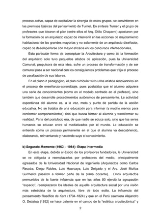 2
proceso activo, capaz de capitalizar la sinergia de estos grupos, se convirtieron en
las premisas básicas del pensamiento de Turner. En síntesis Turner y el grupo de
profesores que idearon el plan (entre ellos el Arq. Otilio Chaparro) apostaron por
la formación de un arquitecto capaz de intervenir en las acciones de mejoramiento
habitacional de las grandes mayorías y no solamente de un arquitecto diseñador,
capaz de desempeñarse con mayor eficacia en los concursos internacionales,
Esta particular forma de conceptuar la Arquitectura y como tal la formación
del arquitecto solo tuvo pequeños atisbos de aplicación, pues la Universidad
Comunal, propulsora de esta idea, sufre un proceso de transformación y de ser
comunal pasa a ser nacional con los consiguientes problemas que trajo el proceso
de paralización de sus labores.
En el plano d pedagógico, el plan curricular tuvo unos atisbos renovadores en
el proceso de enseñanza-aprendizaje, pues postulaba que el alumno adquiera
una serie de conocimientos (como en el modelo centrado en el profesor), sino
también que desarrolle procedimientos autónomos de pensamiento. La actividad
espontánea del alumno es, a la vez, meta y punto de partida de la acción
educativa. No se trataba de una educación para informar (y mucho menos para
conformar comportamientos) sino que busca formar al alumno y transformar su
realidad. Parte del postulado era, de que nadie se educa solo, sino que los seres
humanos se educan entre sí mediatizados por el mundo. La educación se
entiende como un proceso permanente en el que el alumno va descubriendo,
elaborando, reinventando y haciendo suyo el conocimiento.
b) Segundo Momento (1963 – 1984): Etapa intermedia
En esta etapa, debido al éxodo de los profesores fundadores, la Universidad
se ve obligada a reemplazarlos por profesores del medio, principalmente
egresados de la Universidad Nacional de Ingeniería (Arquitectos como Carlos
Recoba, Diego Robles, Luis Huarcaya, Luis Delgado y el Arq. José Muñoz
Gurmendi pasaron a formar parte de la plana docente). Estos arquitectos
premunidos de la fuerte influencia que en los años 50 ejerció la agrupación
“espacio”, reemplazaron los ideales de aquella arquitectura social por una visión
más esteticista de la arquitectura, libre de todo estilo. La influencia del
pensamiento filosófico de Kant (1734-1824) y que en el Perú asumiera Alejandro
O. Deústua (1932) se hace patente en el campo de la “estética arquitectónica” y
 
