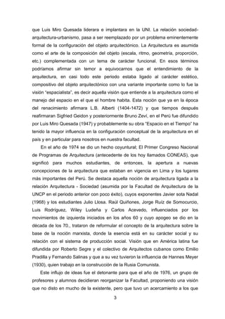 3
que Luis Miro Quesada liderara e implantara en la UNI. La relación sociedad-
arquitectura-urbanismo, pasa a ser reemplazado por un problema eminentemente
formal de la configuración del objeto arquitectónico. La Arquitectura es asumida
como el arte de la composición del objeto (escala, ritmo, geometría, proporción,
etc.) complementada con un tema de carácter funcional. En esos términos
podríamos afirmar sin temor a equivocarnos que el entendimiento de la
arquitectura, en casi todo este periodo estaba ligado al carácter estético,
compositivo del objeto arquitectónico con una variante importante como lo fue la
visión “espacialista”, es decir aquella visión que entiende a la arquitectura como el
manejo del espacio en el que el hombre habita. Esta noción que ya en la época
del renacimiento afirmara L.B. Alberti (1404-1472) y que tiempos después
reafirmaran Sigfried Geidon y posteriormente Bruno Zeví, en el Perú fue difundido
por Luis Miro Quesada (1947) y probablemente su obra “Espacio en el Tiempo” ha
tenido la mayor influencia en la configuración conceptual de la arquitectura en el
país y en particular para nosotros en nuestra facultad.
En el año de 1974 se dio un hecho coyuntural; El Primer Congreso Nacional
de Programas de Arquitectura (antecedente de los hoy llamados CONEAS), que
significó para muchos estudiantes, de entonces, la apertura a nuevas
concepciones de la arquitectura que estaban en vigencia en Lima y los lugares
más importantes del Perú. Se destaca aquella noción de arquitectura ligada a la
relación Arquitectura - Sociedad (asumida por la Facultad de Arquitectura de la
UNCP en el periodo anterior con poco éxito), cuyos exponentes Javier sota Nadal
(1968) y los estudiantes Julio Llosa. Raúl Quiñones, Jorge Ruíz de Somocurcio,
Luis Rodríguez, Wiley Ludeña y Carlos Acevedo, influenciados por los
movimientos de izquierda iniciados en los años 60 y cuyo apogeo se dio en la
década de los 70., trataron de reformular el concepto de la arquitectura sobre la
base de la noción marxista, donde la esencia está en su carácter social y su
relación con el sistema de producción social. Visión que en América latina fue
difundida por Roberto Segre y el colectivo de Arquitectos cubanos como Emilio
Pradilla y Fernando Salinas y que a su vez tuvieron la influencia de Hannes Meyer
(1930), quien trabajo en la construcción de la Rusia Comunista.
Este influjo de ideas fue el detonante para que el año de 1976, un grupo de
profesores y alumnos decidieran reorganizar la Facultad, proponiendo una visión
que no disto en mucho de la existente, pero que tuvo un acercamiento a los que
 