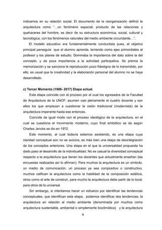 4
indicamos en su relación social. El documento de la reorganización definió la
arquitectura como “…un fenómeno espacial, producto de las relaciones y
quehaceres del hombre, es decir de su estructura económica, social, cultural y
tecnológica, con los fenómenos naturales del medio ambiente circundante…”.
El modelo educativo era fundamentalmente conductista pues, el objetivo
principal perseguía que el alumno aprenda, teniendo como ejes primordiales al
profesor y los planes de estudio. Dominaba la importancia del dato sobre la del
concepto, y da poca importancia a la actividad participativa. Se premia la
memorización y se sanciona la reproducción poco fidedigna de lo transmitido, por
ello, es usual que la creatividad y la elaboración personal del alumno no se haya
desarrollado.
c) Tercer Momento (1986- 2017) Etapa actual.
Esta etapa coincide con el proceso por el cual los egresados de la Facultad
de Arquitectura de la UNCP, asumen casi plenamente el cuadro docente y son
ellos los que empiezan a cuestionar la visión tradicional (modernista) de la
arquitectura imperante hasta ese entonces.
Coincide de igual modo con el proceso ideológico de la arquitectura, en el
cual se cuestiona el movimiento moderno, cuyo final simbólico se da según
Charles Jencks se dio en 1972.
Este momento, al cual todavía estamos asistiendo, es una etapa cuya
claridad conceptual aún no se avizora, es más bien una etapa de desintegración
de los conceptos anteriores. Una etapa en el que la universalidad propuesta ha
dado paso al desarrollo de la individualidad. No es casual la diversidad conceptual
respecto a la arquitectura que tienen los docentes que actualmente enseñan (las
encuestas realizadas así lo afirman). Para muchos la arquitectura es un símbolo,
un medio de comunicación, un proceso ya sea compositivo o constructivo,
muchos califican la arquitectura como la habilidad de la composición estética,
otros como el arte de construir, para mucho la arquitectura debe partir de lo local,
para otros de lo universal.
Sin embargo, si intentamos hacer un esfuerzo por identificar las tendencias
conceptuales, que identifican esta etapa, podemos identificar dos tendencias; la
arquitectura en relación al medio ambiente (denominada por muchos como
arquitectura sustentable, ambiental o simplemente bioclimática) y la arquitectura
 