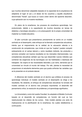 5
que muchos denominan adaptable (basada en la capacidad de la arquitectura de
adaptarse al lugar al uso y al deseo de los usuarios) y aquella arquitectura
denominada “fractal”, que busca un nuevo orden dentro del aparente desorden,
cuya aplicación aún no muestra resultados.
En plano de la enseñanza, los procesos de enseñanza aprendizaje, han
evolucionado, debido a la capacitación de muchos docentes en temas de
didáctica y tecnología educativa y a la preocupación de la propia universidad de
implantar su modelo educativo.
El plan curricular que presentamos precisamente se centra en un modelo
centrado en el desempeño, este enfoque se ha llamado competencias educativas,
intenta que el mejoramiento de la calidad de la educación atienda a la
construcción de competencias, que incida en que los “sujetos” puedan competir
exitosamente en el campo laboral y, como resultado indirecto, los productos y
servicios compitan con buenos resultados en los mercados internacionales. Las
competencias educativas señalan que hay que desarrollar nuevos métodos que
combinen las exigencias de las tecnologías con las habilidades o destrezas del
trabajador. Se origina en las necesidades laborales y por tanto, demanda que la
universidad se vincule al mundo del trabajo. Por ello, plantea la necesidad de
proporcionar al estudiante elementos para que pueda enfrentar las variables que
se le presenten en el contexto laboral.
A diferencia del modelo centrado en el alumno que enfatiza el proceso de
aprendizaje individual, el modelo centrado en el desempeño se dirige a los
resultados. No obstante, el enfoque de competencias educativas ha tomado del
modelo centrado en el alumno tres principios importantes: el desarrollo del
pensamiento crítico, la resolución de problemas y el aprendizaje significativo.
La Universidad y como tal nuestra Facultad, ha adoptado el Modelo Curricular
basado en el desarrollo de competencias, en función del cual se han
reestructurado los sílabos de los cursos. Este modelo plantea una serie de
implicaciones en la planificación de la enseñanza, los cuales detallaremos a
continuación.
 
