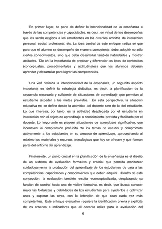 6
En primer lugar, se parte de definir la intencionalidad de la enseñanza a
través de las competencias y capacidades, es decir, en virtud de los desempeños
que les serán exigidos a los estudiantes en los diversos ámbitos de interacción
personal, social, profesional, etc. La idea central de este enfoque radica en que
para que el alumno se desempeñe de manera competente, debe adquirir no sólo
ciertos conocimientos, sino que debe desarrollar también habilidades y mostrar
actitudes. De ahí la importancia de precisar y diferenciar los tipos de contenidos
(conceptuales, procedimentales y actitudinales) que los alumnos deberán
aprender y desarrollar para lograr las competencias.
Una vez definida la intencionalidad de la enseñanza, un segundo aspecto
importante es definir la estrategia didáctica, es decir, la planificación de la
secuencia necesaria y suficiente de situaciones de aprendizaje que permitan al
estudiante acceder a las metas previstas. En esta perspectiva, la situación
educativa no se define desde la actividad del docente sino de la del estudiante.
Lo que interesa, por tanto, es la actividad desplegada por el estudiante en
interacción con el objeto de aprendizaje o conocimiento, prevista y facilitada por el
docente. Lo importante es proveer situaciones de aprendizaje significativo, que
incentiven la comprensión profunda de los temas de estudio y comprometa
activamente a los estudiantes en su proceso de aprendizaje, aprovechando al
máximo los materiales y recursos tecnológicos que hoy se ofrecen y que forman
parte del entorno del aprendizaje.
Finalmente, un punto crucial en la planificación de la enseñanza es el diseño
de un sistema de evaluación formativo y criterial que permita monitorear
cuidadosamente la producción del aprendizaje de los estudiantes de cara a las
competencias, capacidades y conocimientos que deben adquirir. Dentro de esta
concepción, la evaluación también resulta reconceptualizada, desplazando su
función de control hacia una de visión formativa, es decir, que busca conocer
mejor las fortalezas y debilidades de los estudiantes para ayudarlos a optimizar
unas y superar las otras, con la intención de que sean cada vez más
competentes. Este enfoque evaluativo requiere la identificación previa y explícita
de los criterios e indicadores que el docente utiliza para la evaluación del
 