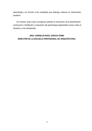 7
aprendizaje y en función a los resultados que obtenga, adecuar su intervención
posterior.
En síntesis, esta nueva concepción plantea la renovación de la planificación,
conducción o facilitación y evaluación del aprendizaje asignándole nuevos roles al
docente y a los estudiantes.
ARQ. CORNELIO RAÚL GARCIA POMA
DIRECTOR DE LA ESCUELA PROFESIONAL DE ARQUITECTURA.
 