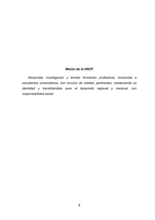 8
Misión de la UNCP
Desarrollar investigación y brindar formación profesional, humanista a
estudiantes universitarios, con servicio de calidad, pertinentes, manteniendo su
identidad y transfiriéndola para el desarrollo regional y nacional, con
responsabilidad social.
 