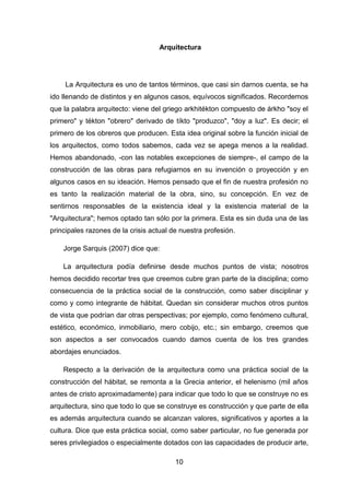 10
Arquitectura
La Arquitectura es uno de tantos términos, que casi sin darnos cuenta, se ha
ido llenando de distintos y en algunos casos, equívocos significados. Recordemos
que la palabra arquitecto: viene del griego arkhitékton compuesto de árkho "soy el
primero" y tékton "obrero" derivado de tíkto "produzco", "doy a luz". Es decir; el
primero de los obreros que producen. Esta idea original sobre la función inicial de
los arquitectos, como todos sabemos, cada vez se apega menos a la realidad.
Hemos abandonado, -con las notables excepciones de siempre-, el campo de la
construcción de las obras para refugiarnos en su invención o proyección y en
algunos casos en su ideación. Hemos pensado que el fin de nuestra profesión no
es tanto la realización material de la obra, sino, su concepción. En vez de
sentirnos responsables de la existencia ideal y la existencia material de la
"Arquitectura"; hemos optado tan sólo por la primera. Esta es sin duda una de las
principales razones de la crisis actual de nuestra profesión.
Jorge Sarquis (2007) dice que:
La arquitectura podía definirse desde muchos puntos de vista; nosotros
hemos decidido recortar tres que creemos cubre gran parte de la disciplina; como
consecuencia de la práctica social de la construcción, como saber disciplinar y
como y como integrante de hábitat. Quedan sin considerar muchos otros puntos
de vista que podrían dar otras perspectivas; por ejemplo, como fenómeno cultural,
estético, económico, inmobiliario, mero cobijo, etc.; sin embargo, creemos que
son aspectos a ser convocados cuando damos cuenta de los tres grandes
abordajes enunciados.
Respecto a la derivación de la arquitectura como una práctica social de la
construcción del hábitat, se remonta a la Grecia anterior, el helenismo (mil años
antes de cristo aproximadamente) para indicar que todo lo que se construye no es
arquitectura, sino que todo lo que se construye es construcción y que parte de ella
es además arquitectura cuando se alcanzan valores, significativos y aportes a la
cultura. Dice que esta práctica social, como saber particular, no fue generada por
seres privilegiados o especialmente dotados con las capacidades de producir arte,
 