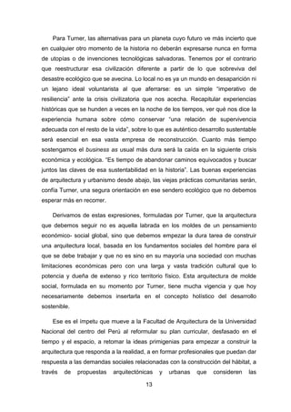 13
Para Turner, las alternativas para un planeta cuyo futuro ve más incierto que
en cualquier otro momento de la historia no deberán expresarse nunca en forma
de utopías o de invenciones tecnológicas salvadoras. Tenemos por el contrario
que reestructurar esa civilización diferente a partir de lo que sobreviva del
desastre ecológico que se avecina. Lo local no es ya un mundo en desaparición ni
un lejano ideal voluntarista al que aferrarse: es un simple “imperativo de
resiliencia” ante la crisis civilizatoria que nos acecha. Recapitular experiencias
históricas que se hunden a veces en la noche de los tiempos, ver qué nos dice la
experiencia humana sobre cómo conservar “una relación de supervivencia
adecuada con el resto de la vida”, sobre lo que es auténtico desarrollo sustentable
será esencial en esa vasta empresa de reconstrucción. Cuanto más tiempo
sostengamos el business as usual más dura será la caída en la siguiente crisis
económica y ecológica. “Es tiempo de abandonar caminos equivocados y buscar
juntos las claves de esa sustentabilidad en la historia”. Las buenas experiencias
de arquitectura y urbanismo desde abajo, las viejas prácticas comunitarias serán,
confía Turner, una segura orientación en ese sendero ecológico que no debemos
esperar más en recorrer.
Derivamos de estas expresiones, formuladas por Turner, que la arquitectura
que debemos seguir no es aquella labrada en los moldes de un pensamiento
económico- social global, sino que debemos empezar la dura tarea de construir
una arquitectura local, basada en los fundamentos sociales del hombre para el
que se debe trabajar y que no es sino en su mayoría una sociedad con muchas
limitaciones económicas pero con una larga y vasta tradición cultural que lo
potencia y dueña de extenso y rico territorio físico. Esta arquitectura de molde
social, formulada en su momento por Turner, tiene mucha vigencia y que hoy
necesariamente debemos insertarla en el concepto holístico del desarrollo
sostenible.
Ese es el ímpetu que mueve a la Facultad de Arquitectura de la Universidad
Nacional del centro del Perú al reformular su plan curricular, desfasado en el
tiempo y el espacio, a retomar la ideas primigenias para empezar a construir la
arquitectura que responda a la realidad, a en formar profesionales que puedan dar
respuesta a las demandas sociales relacionadas con la construcción del hábitat, a
través de propuestas arquitectónicas y urbanas que consideren las
 