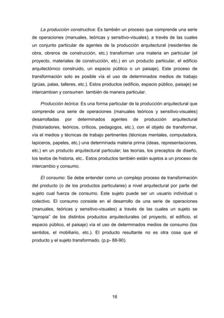 16
La producción constructiva: Es también un proceso que comprende una serie
de operaciones (manuales, teóricas y sensitivo-visuales), a través de las cuales
un conjunto particular de agentes de la producción arquitectural (residentes de
obra, obreros de construcción, etc.) transforman una materia en particular (el
proyecto, materiales de construcción, etc.) en un producto particular, el edificio
arquitectónico construido, un espacio público o un paisaje). Este proceso de
transformación solo es posible vía el uso de determinados medios de trabajo
(grúas, palas, talleres, etc.). Estos productos (edificio, espacio público, paisaje) se
intercambian y consumen también de manera particular.
Producción teórica: Es una forma particular de la producción arquitectural que
comprende una serie de operaciones (manuales teóricos y sensitivo-visuales)
desarrolladas por determinados agentes de producción arquitectural
(historiadores, teóricos, críticos, pedagogos, etc.), con el objeto de transformar,
vía el medios y técnicas de trabajo pertinentes (técnicas mentales, computadora,
lapiceros, papeles, etc.) una determinada materia prima (ideas, representaciones,
etc.) en un producto arquitectural particular; las teorías, los preceptos de diseño,
los textos de historia, etc.. Estos productos también están sujetos a un proceso de
intercambio y consumo.
El consumo: Se debe entender como un complejo proceso de transformación
del producto (o de los productos particulares) a nivel arquitectural por parte del
sujeto cual fuerza de consumo. Este sujeto puede ser un usuario individual o
colectivo. El consumo consiste en el desarrollo de una serie de operaciones
(manuales, teóricas y sensitivo-visuales) a través de las cuales un sujeto se
“apropia” de los distintos productos arquitecturales (el proyecto, el edificio, el
espacio público, el paisaje) vía el uso de determinados medios de consumo (los
sentidos, el mobiliario, etc.). El producto resultante no es otra cosa que el
producto y el sujeto transformado. (p.p- 88-90).
 