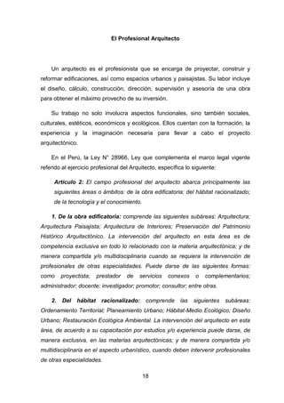 18
El Profesional Arquitecto
Un arquitecto es el profesionista que se encarga de proyectar, construir y
reformar edificaciones, así como espacios urbanos y paisajistas. Su labor incluye
el diseño, cálculo, construcción, dirección, supervisión y asesoría de una obra
para obtener el máximo provecho de su inversión.
Su trabajo no solo involucra aspectos funcionales, sino también sociales,
culturales, estéticos, económicos y ecológicos. Ellos cuentan con la formación, la
experiencia y la imaginación necesaria para llevar a cabo el proyecto
arquitectónico.
En el Perú, la Ley N° 28966, Ley que complementa el marco legal vigente
referido al ejercicio profesional del Arquitecto, específica lo siguiente:
Artículo 2: El campo profesional del arquitecto abarca principalmente las
siguientes áreas o ámbitos: de la obra edificatoria; del hábitat racionalizado;
de la tecnología y el conocimiento.
1. De la obra edificatoria: comprende las siguientes subáreas: Arquitectura;
Arquitectura Paisajista; Arquitectura de Interiores; Preservación del Patrimonio
Histórico Arquitectónico. La intervención del arquitecto en esta área es de
competencia exclusiva en todo lo relacionado con la materia arquitectónica; y de
manera compartida y/o multidisciplinaria cuando se requiera la intervención de
profesionales de otras especialidades. Puede darse de las siguientes formas:
como proyectista; prestador de servicios conexos o complementarios;
administrador; docente; investigador; promotor; consultor; entre otras.
2. Del hábitat racionalizado: comprende las siguientes subáreas:
Ordenamiento Territorial; Planeamiento Urbano; Hábitat-Medio Ecológico; Diseño
Urbano; Restauración Ecológica Ambiental. La intervención del arquitecto en esta
área, de acuerdo a su capacitación por estudios y/o experiencia puede darse, de
manera exclusiva, en las materias arquitectónicas; y de manera compartida y/o
multidisciplinaria en el aspecto urbanístico, cuando deben intervenir profesionales
de otras especialidades.
 