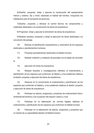 20
6) Diseñar, proyectar, dirigir y ejecutar la construcción del equipamiento
interior y exterior, fijo y móvil, destinado al hábitat del hombre, incluyendo los
habitáculos para el transporte de personas.
7) Diseñar, proyectar y efectuar el control técnico de componentes y
materiales destinados a la construcción de obras de arquitectura.
8) Programar, dirigir y ejecutar la demolición de obras de arquitectura.
9) Realizar estudios, proyectar y dirigir la ejecución de obras destinadas a la
concreción del paisaje.
10) Efectuar la planificación arquitectónica y urbanística de los espacios
destinados a asentamientos humanos.
11) Proyectar parcelamientos destinados al hábitat humano.
12) Realizar medición y nivelación de parcelas con el objeto de concretar
la
13) ejecución de obras de arquitectura.
14) Realizar estudios e investigaciones referidos al ordenamiento y
planificación de los espacios que conforman el hábitat y a los problemas relativos
al diseño, proyecto y ejecución de obras de arquitectura.
15) Asesorar en lo concerniente al ordenamiento y planificación de los
espacios que conforman el hábitat y a los problemas relativos al diseño, proyecto
y ejecución de obras de arquitectura.
16) Participar en planes, programas y proyectos de ordenamiento físico-
ambiental del territorio y de ocupación del espacio urbano y rural.
17) Participar en la elaboración de normas legales relativas al
ordenamiento y planificación de los espacios que conforman el hábitat humano.
18) Participar en la elaboración de planes, programas y proyectos que
no siendo de su especialidad afecten al hábitat humano.
 