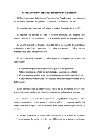 24
Diseño Curricular de la Escuela Profesional De Arquitectura
El Diseño curricular de la Escuela Profesional de Arquitectura responde a las
necesidades nacionales y regionales contribuyendo al desarrollo del país.
La estructura curricular está definida en el Modelo Educativo de la UNCP.
El régimen de estudios es bajo el sistema semestral, por créditos con
currículo flexible, por competencias y con una duración de 17 semanas efectivas.
El Diseño curricular es flexible, entendido como un conjunto de asignaturas
obligatorias y electivas organizadas por ciclos académicos y ciclos, en las
diversas áreas y sub áreas curriculares.
El currículo, está diseñado con el enfoque por competencias y estas se
clasifican en:
- Competencias generales (desarrolladas por estudios generales)
- Competencias específicas (desarrolladas por estudios específicos)
- Competencias especializadas (desarrolladas por estudios especializados)
- Competencias transversales (desarrollado a través de las diferentes áreas
de formación),
Estas competencias se desarrollan a través de las diferentes áreas y sub
áreas curriculares mediante las diferentes asignaturas obligatorias y electivas.
Los estudios en la Escuela profesional de Arquitectura comprenden 205
créditos académicos, entendiendo el crédito académico como una medida del
tiempo formativo exigido a los estudiantes, para lograr aprendizajes teóricos y
prácticos.
El crédito académico se define como equivalente a un mínimo de dieciséis
(16) horas lectivas de teoría o treinta y dos (32) horas de práctica semestrales,
 