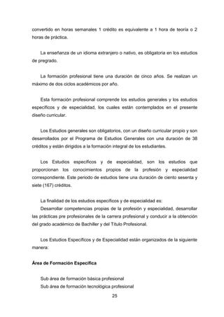 25
convertido en horas semanales 1 crédito es equivalente a 1 hora de teoría o 2
horas de práctica.
La enseñanza de un idioma extranjero o nativo, es obligatoria en los estudios
de pregrado.
La formación profesional tiene una duración de cinco años. Se realizan un
máximo de dos ciclos académicos por año.
Esta formación profesional comprende los estudios generales y los estudios
específicos y de especialidad, los cuales están contemplados en el presente
diseño curricular.
Los Estudios generales son obligatorios, con un diseño curricular propio y son
desarrollados por el Programa de Estudios Generales con una duración de 38
créditos y están dirigidos a la formación integral de los estudiantes.
Los Estudios específicos y de especialidad, son los estudios que
proporcionan los conocimientos propios de la profesión y especialidad
correspondiente. Este periodo de estudios tiene una duración de ciento sesenta y
siete (167) créditos.
La finalidad de los estudios específicos y de especialidad es:
Desarrollar competencias propias de la profesión y especialidad, desarrollar
las prácticas pre profesionales de la carrera profesional y conducir a la obtención
del grado académico de Bachiller y del Título Profesional.
Los Estudios Específicos y de Especialidad están organizados de la siguiente
manera:
Área de Formación Específica
Sub área de formación básica profesional
Sub área de formación tecnológica profesional
 