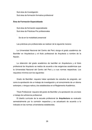 26
Sub área de Investigación
Sub área de formación formativa profesional
Área de Formación Especializada
Sub área de formación especializada
Sub área de Prácticas Pre profesionales
.
Se da en la modalidad presencial
Las prácticas pre profesionales se realizan de la siguiente manera:
La Universidad Nacional del Centro del Perú otorga el grado académico de
Bachiller en Arquitectura y el título profesional de Arquitecto a nombre de la
Nación.
La obtención del grado académico de bachiller en Arquitectura y el título
profesional de Arquitecto se realiza de acuerdo a las exigencias académicas que
la Universidad Nacional del Centro del Perú y a sus normas respectivas. Los
requisitos mínimos son los siguientes:
Grado de Bachiller: requiere haber aprobado los estudios de pregrado, así
como la aprobación de un trabajo de investigación y el conocimiento de un idioma
extranjero, o lengua nativa y los establecidos en el Reglamento Académico.
Título Profesional: requiere del grado de Bachiller y la aprobación de una tesis
o trabajo de suficiencia profesional.
El diseño curricular de la escuela profesional de Arquitectura es evaluado
semestralmente por la comisión respectiva y se actualizará de acuerdo a lo
indicado en las normas universitarias establecidas.
 